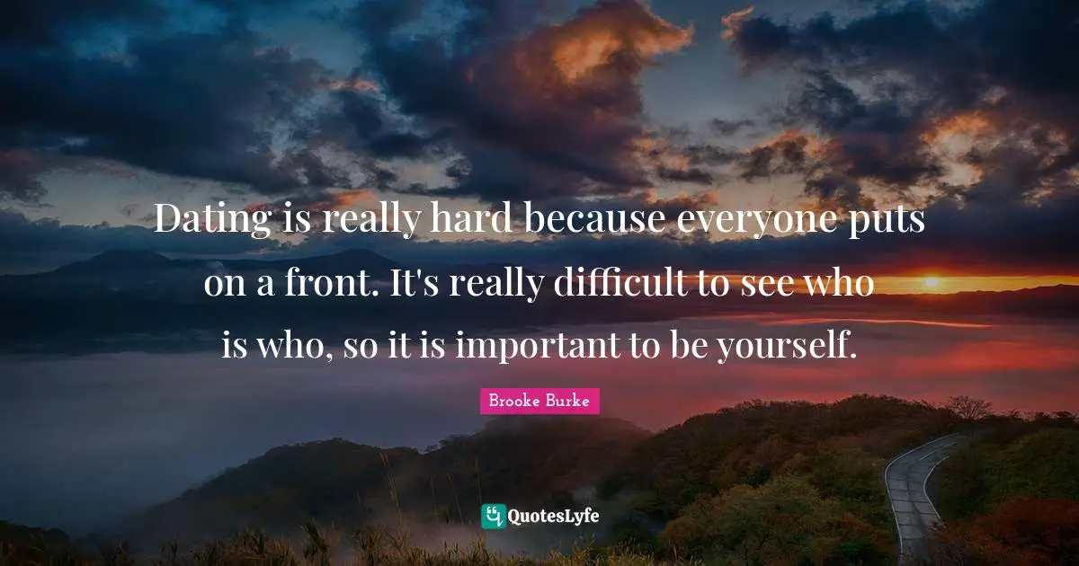 Dating is really hard because everyone puts on a front. It's really difficult to see who is who, so it is important to be yourself.