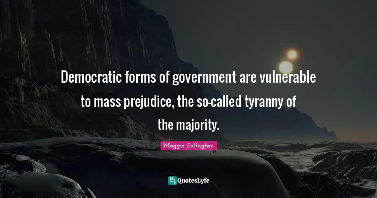 Democratic forms of government are vulnerable to mass prejudice, the so-called tyranny of the majority.