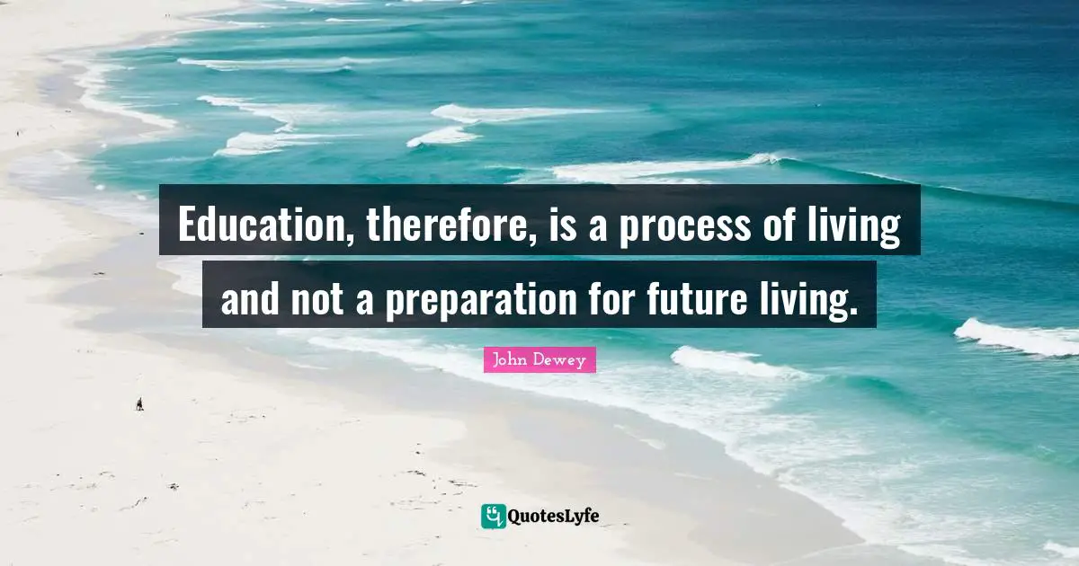 Education, therefore, is a process of living and not a preparation for future living.