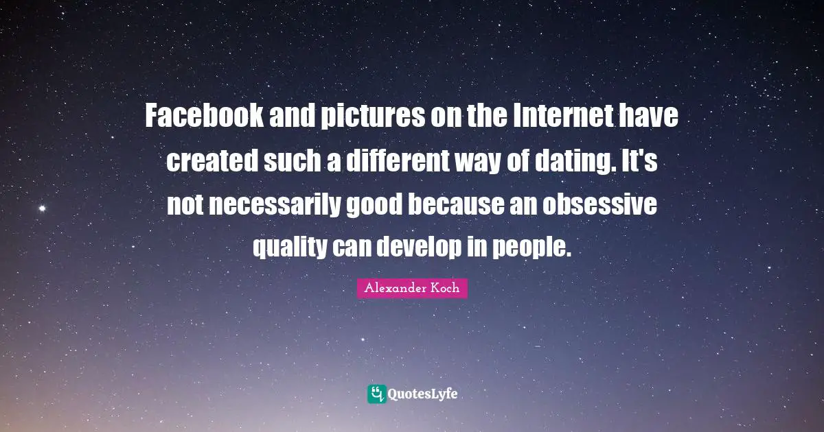 Facebook and pictures on the Internet have created such a different way of dating. It's not necessarily good because an obsessive quality can develop in people.