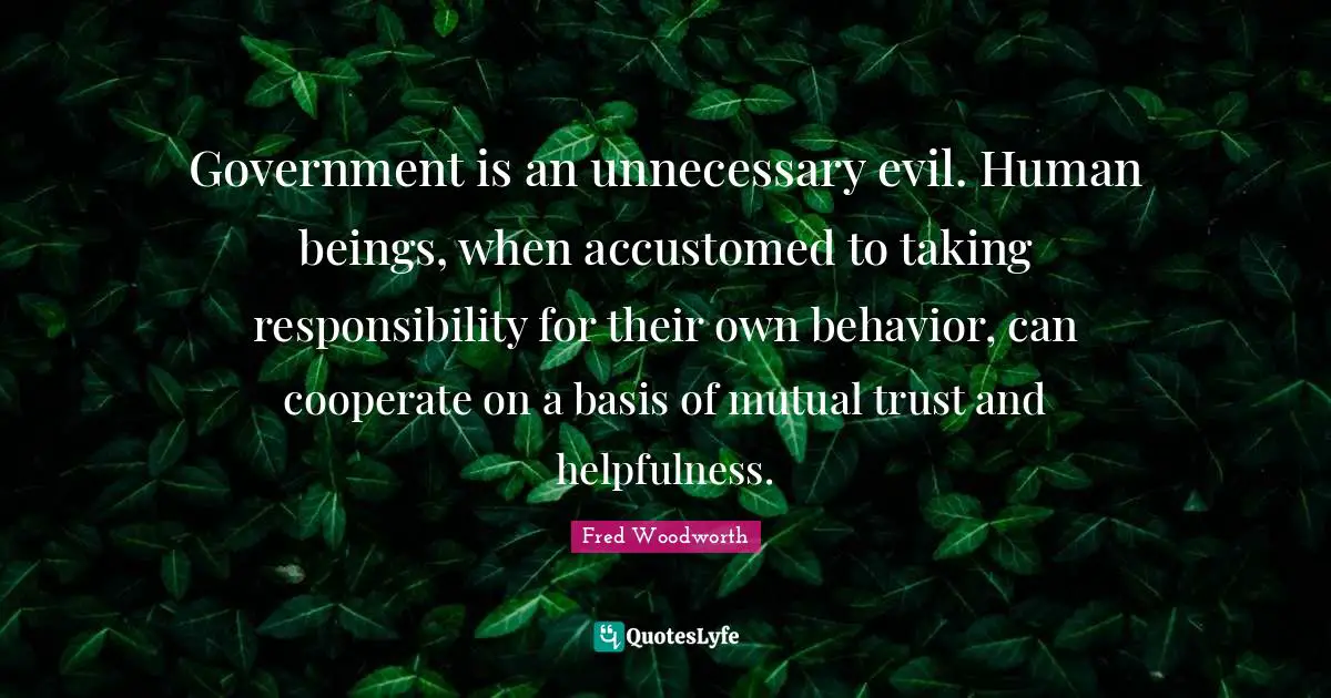 Government is an unnecessary evil. Human beings, when accustomed to taking responsibility for their own behavior, can cooperate on a basis of mutual trust and helpfulness.