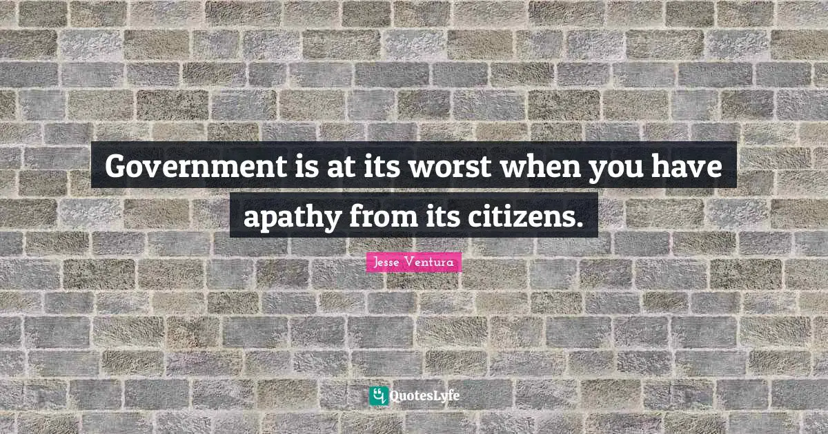 Government is at its worst when you have apathy from its citizens.