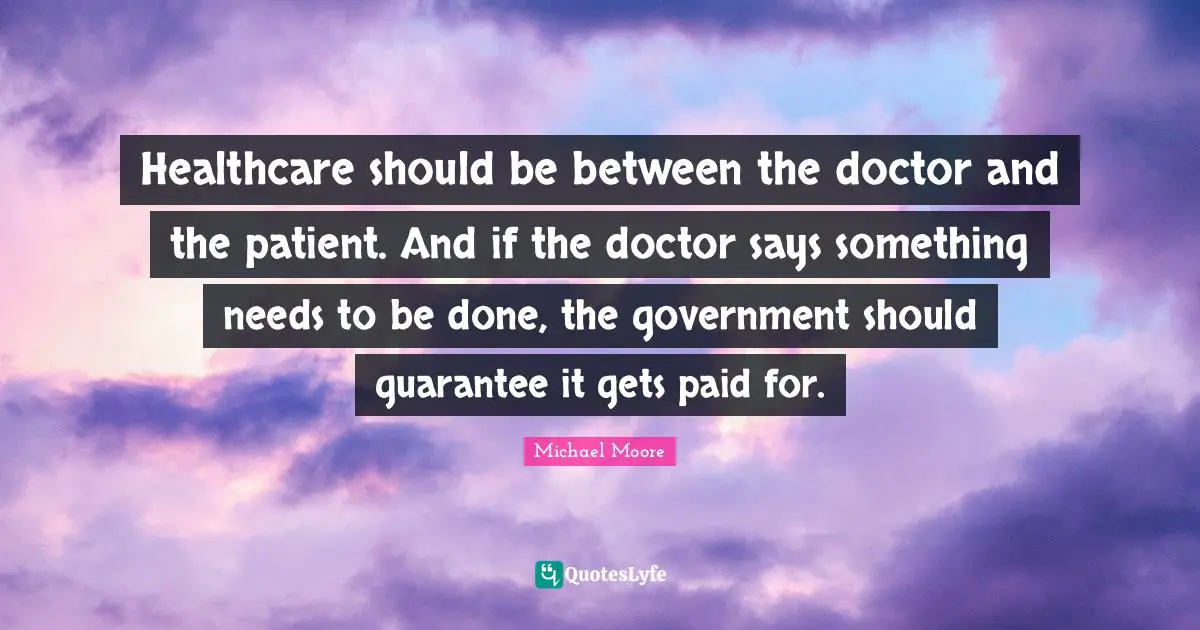 Healthcare should be between the doctor and the patient. And if the doctor says something needs to be done, the government should guarantee it gets paid for.