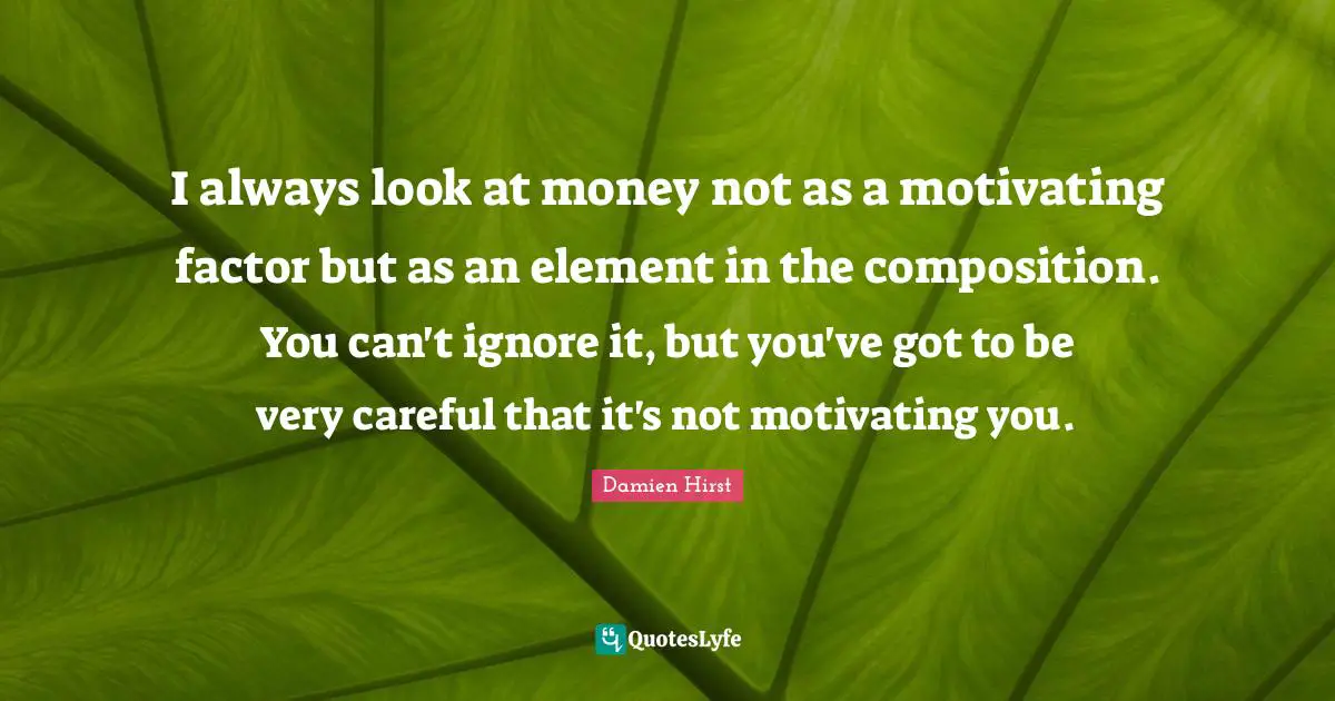 I always look at money not as a motivating factor but as an element in the composition. You can't ignore it, but you've got to be very careful that it's not motivating you.