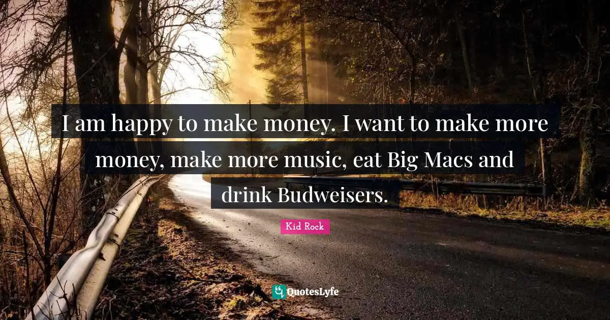 I am happy to make money. I want to make more money, make more music, eat Big Macs and drink Budweisers.