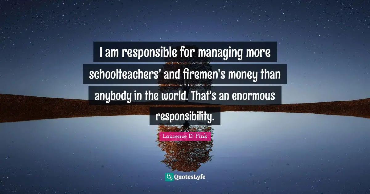 I am responsible for managing more schoolteachers' and firemen's money than anybody in the world. That's an enormous responsibility.