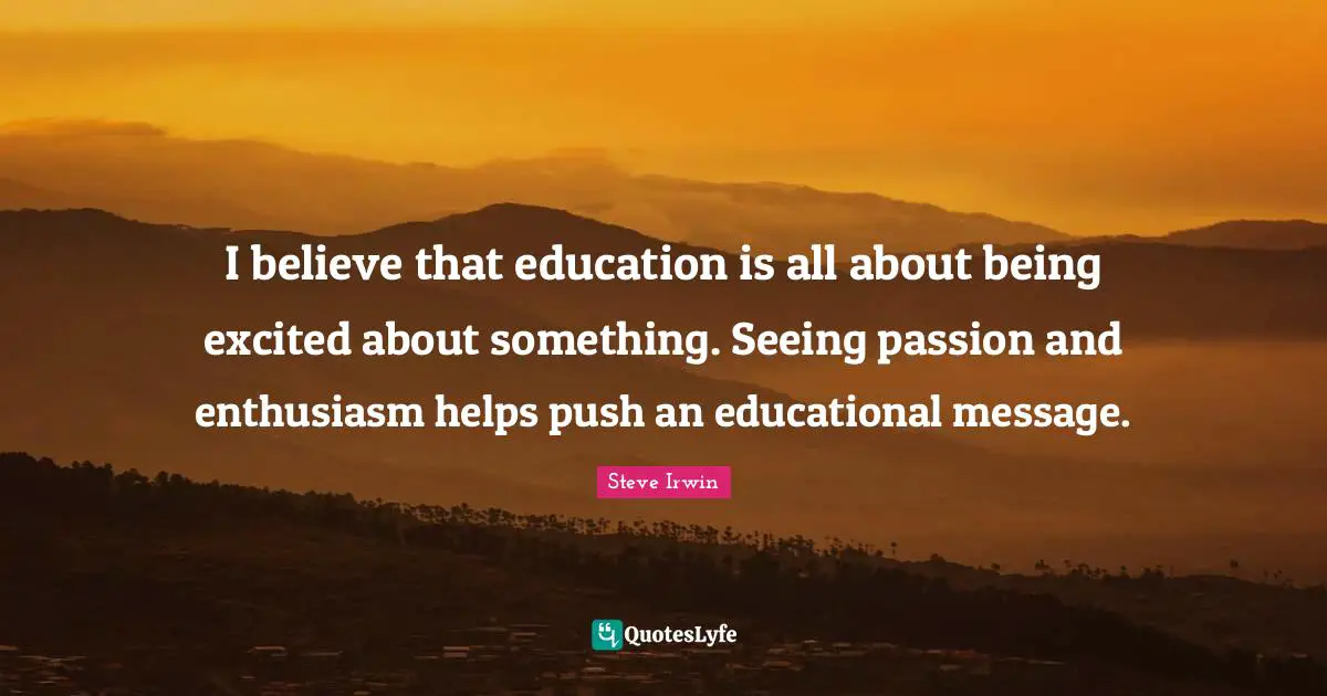 I believe that education is all about being excited about something. Seeing passion and enthusiasm helps push an educational message.