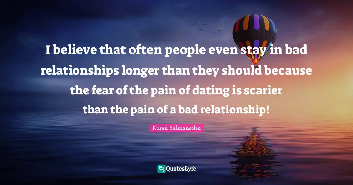 Karen Salmansohn Quotes: "I believe that often people even stay in bad relationships longer than they should because the fear of the pain of dating is scarier than the pain of a bad relationship!"