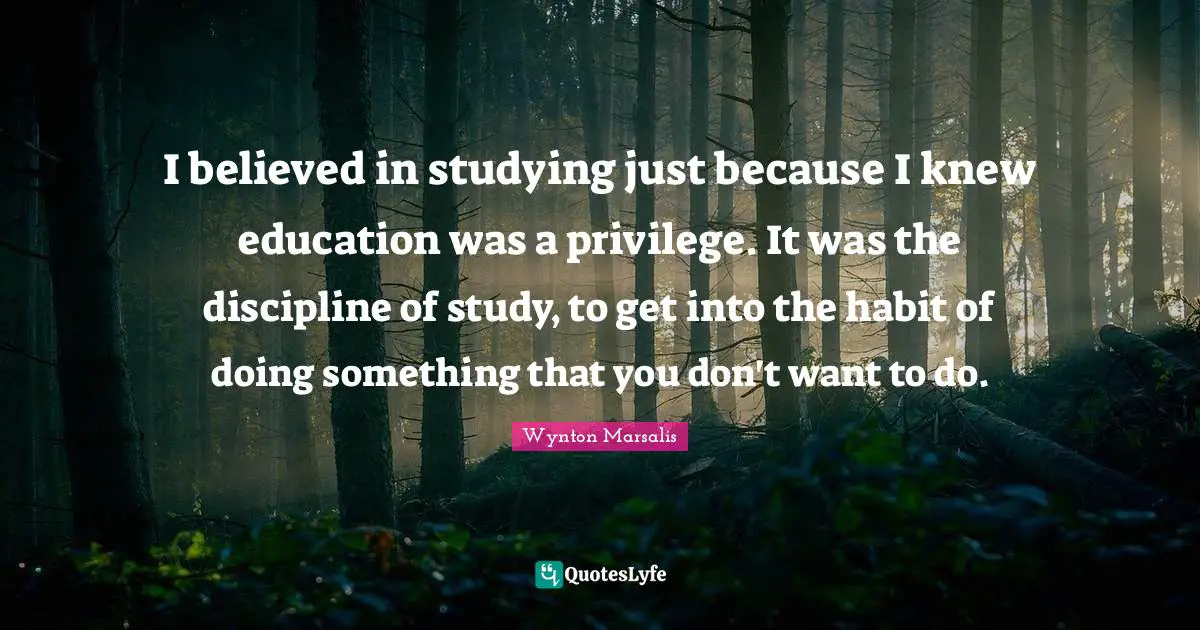 I believed in studying just because I knew education was a privilege. It was the discipline of study, to get into the habit of doing something that you don't want to do.