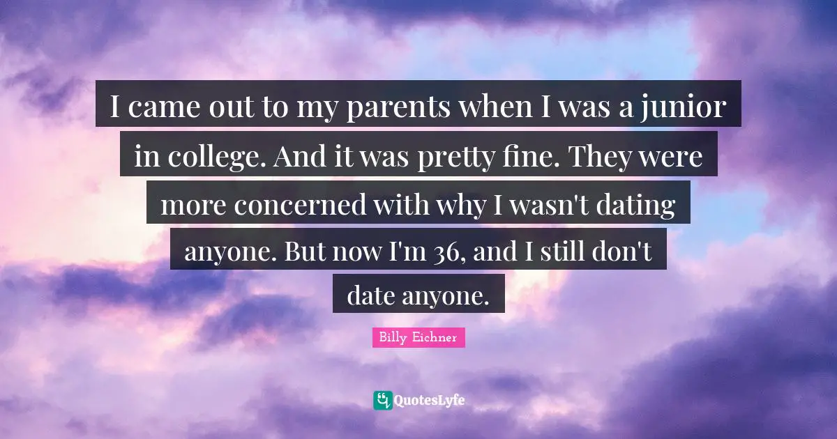 I came out to my parents when I was a junior in college. And it was pretty fine. They were more concerned with why I wasn't dating anyone. But now I'm 36, and I still don't date anyone.