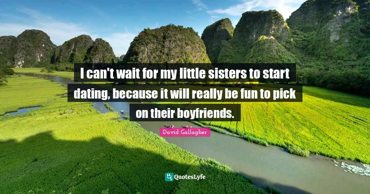 I can't wait for my little sisters to start dating, because it will really be fun to pick on their boyfriends.