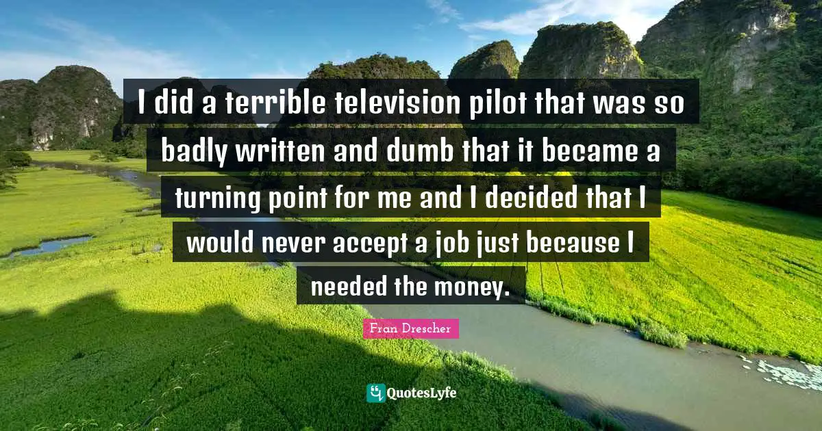 Fran Drescher Quotes: I did a terrible television pilot that was so badly written and dumb that it became a turning point for me and I decided that I would never accept a job just because I needed the money.