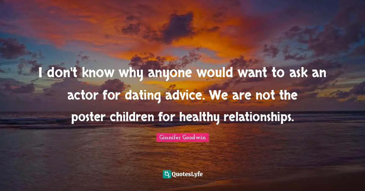 I don't know why anyone would want to ask an actor for dating advice. We are not the poster children for healthy relationships.