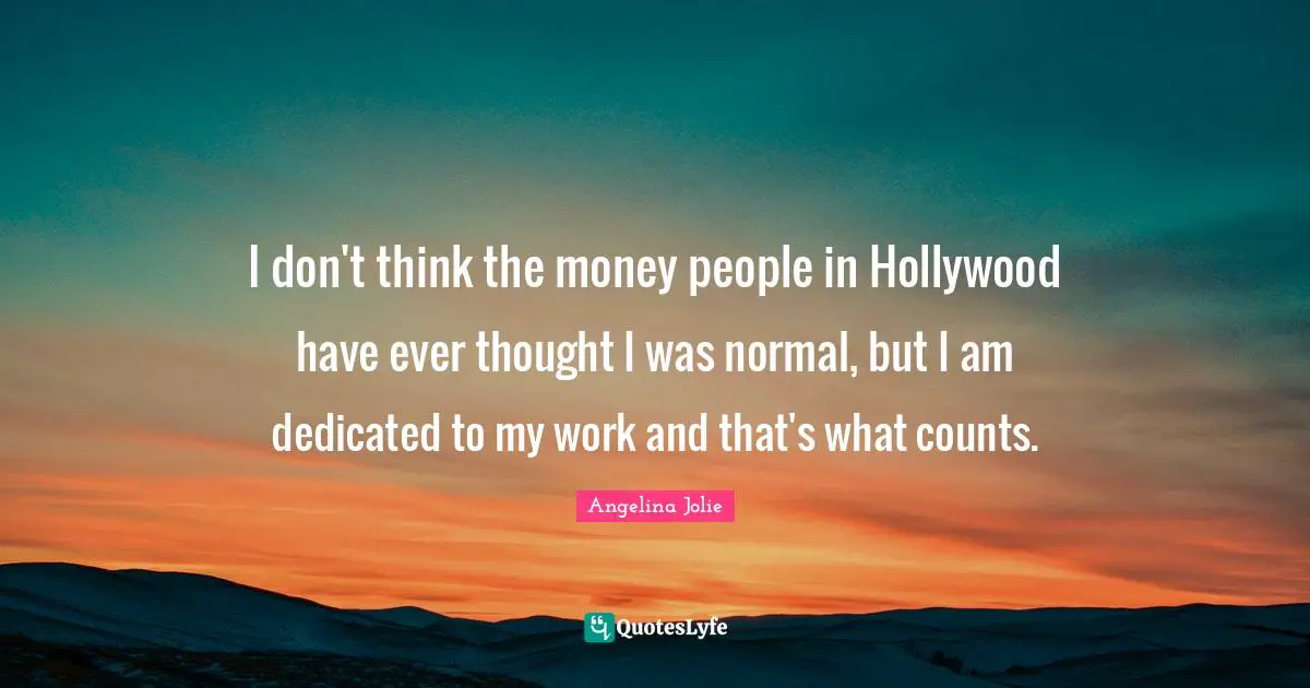 I don't think the money people in Hollywood have ever thought I was normal, but I am dedicated to my work and that's what counts.