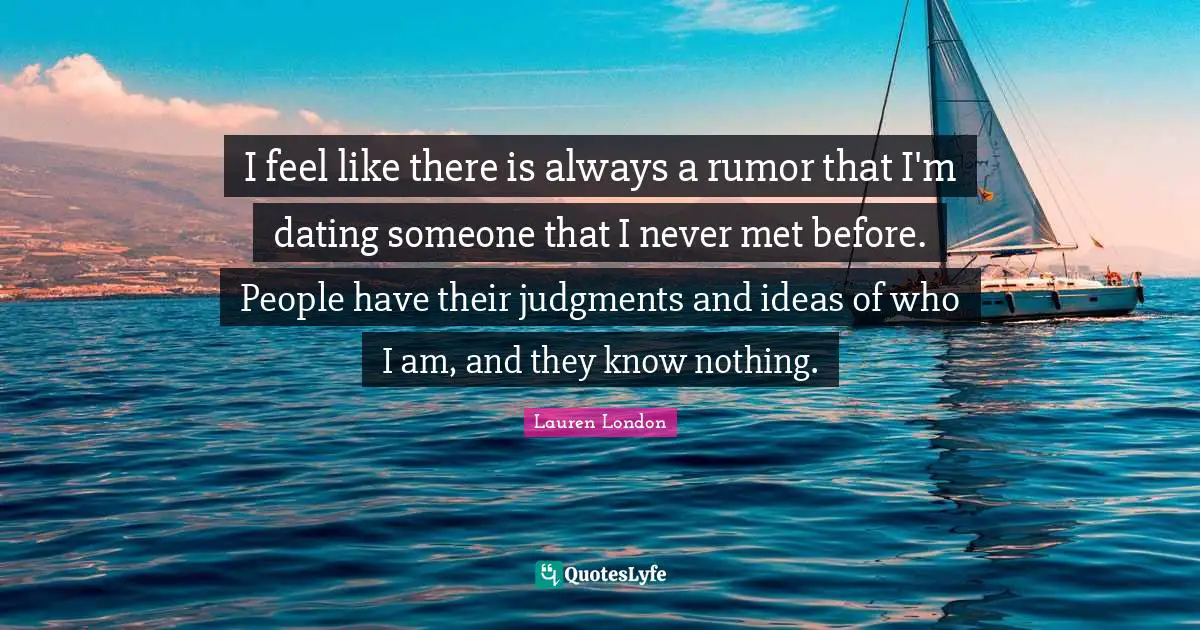 I feel like there is always a rumor that I'm dating someone that I never met before. People have their judgments and ideas of who I am, and they know nothing.