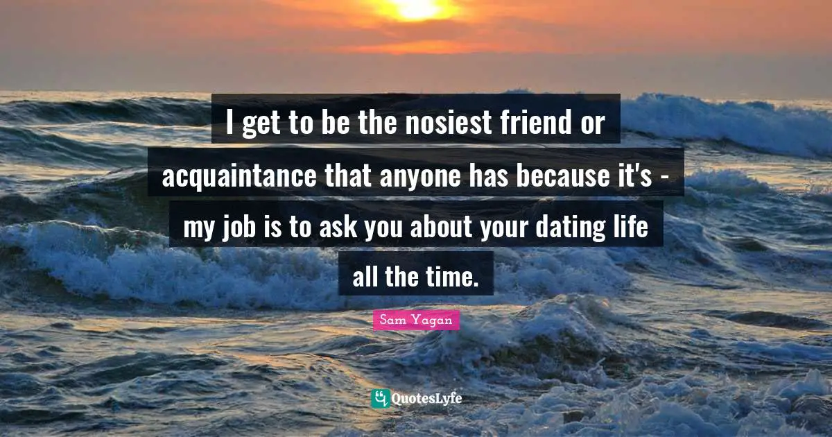 I get to be the nosiest friend or acquaintance that anyone has because it's - my job is to ask you about your dating life all the time.
