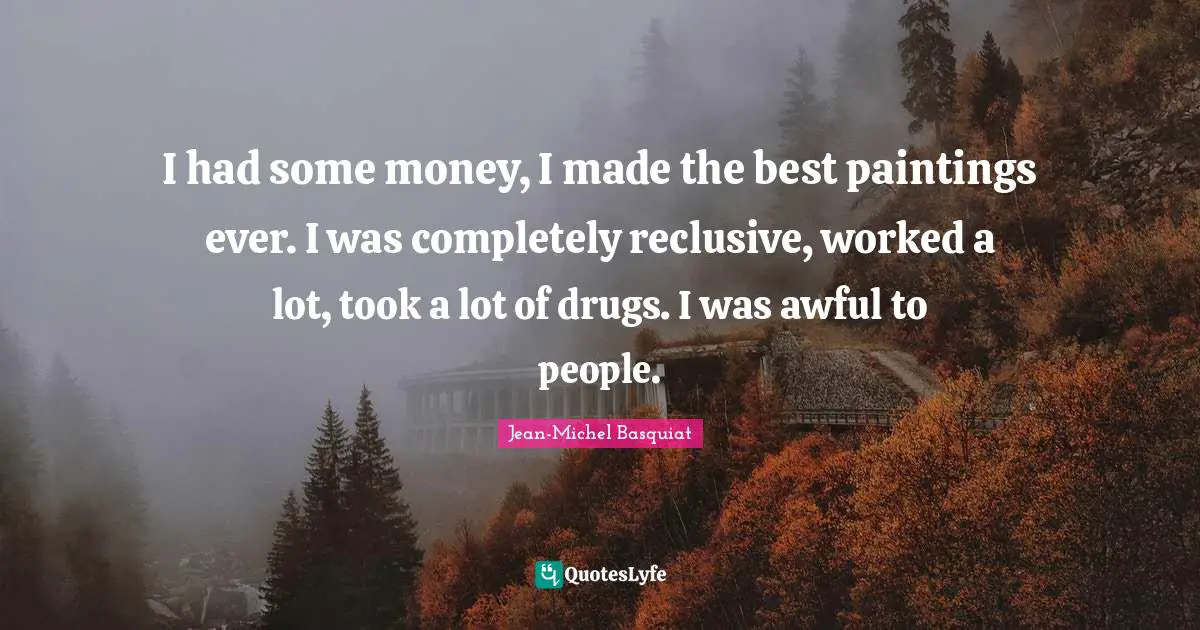 I had some money, I made the best paintings ever. I was completely reclusive, worked a lot, took a lot of drugs. I was awful to people.