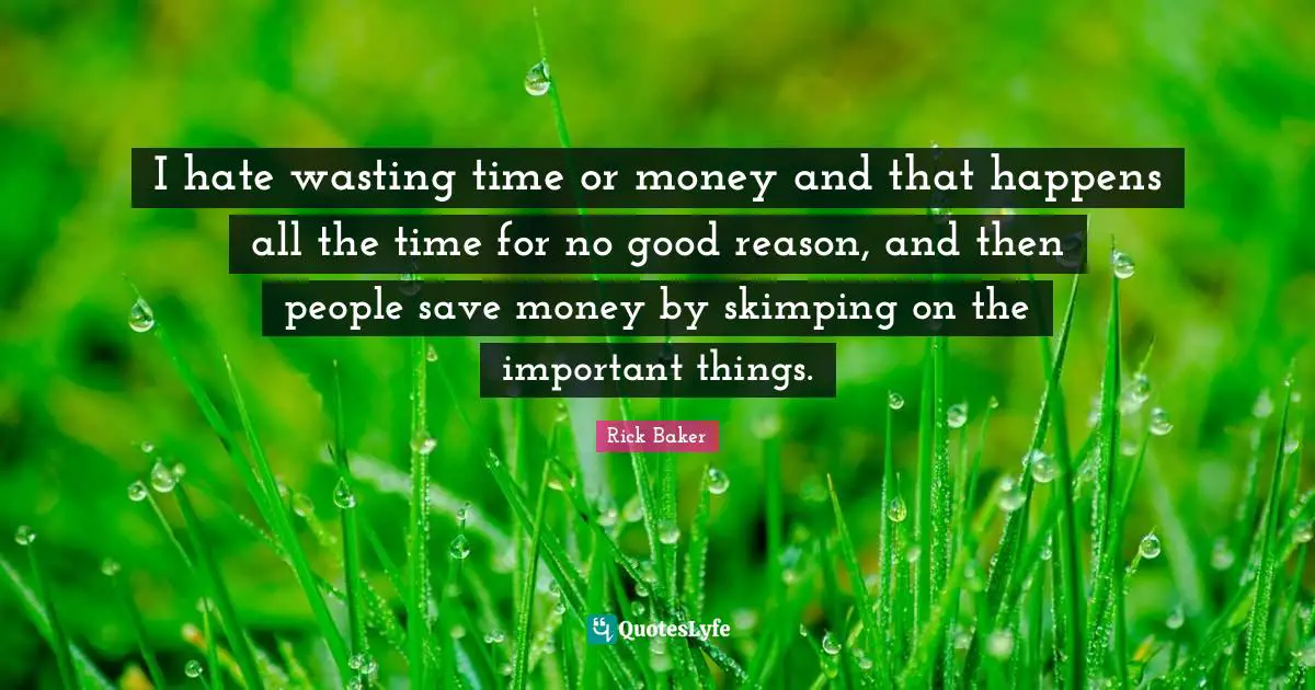 I hate wasting time or money and that happens all the time for no good reason, and then people save money by skimping on the important things.
