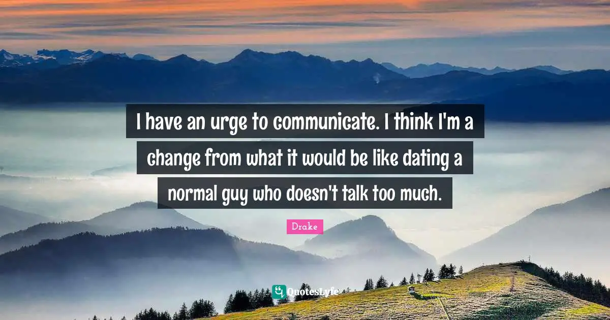 I have an urge to communicate. I think I'm a change from what it would be like dating a normal guy who doesn't talk too much.
