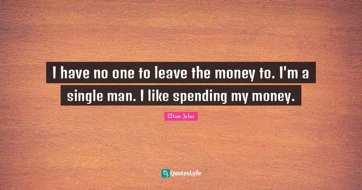 I have no one to leave the money to. I'm a single man. I like spending my money.