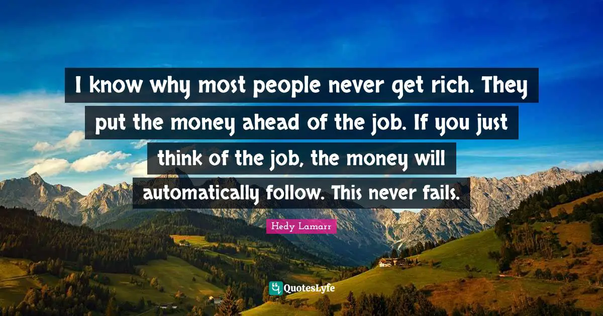 Hedy Lamarr Quotes: I know why most people never get rich. They put the money ahead of the job. If you just think of the job, the money will automatically follow. This never fails.