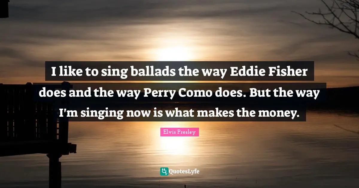 I like to sing ballads the way Eddie Fisher does and the way Perry Como does. But the way I'm singing now is what makes the money.