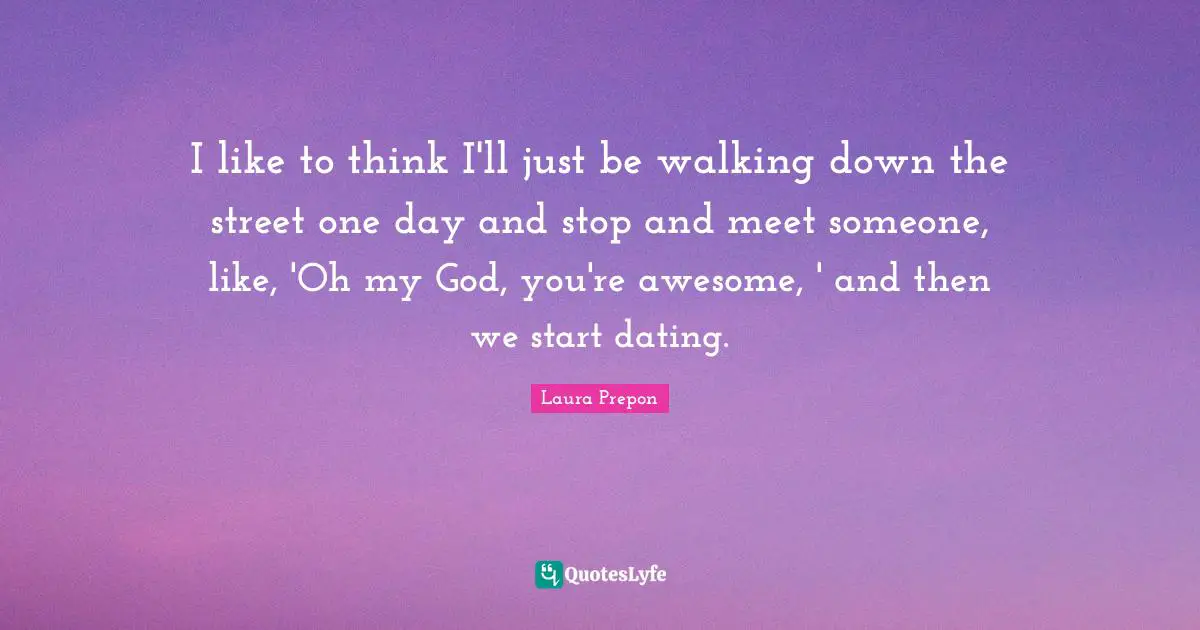 I like to think I'll just be walking down the street one day and stop and meet someone, like, 'Oh my God, you're awesome, ' and then we start dating.