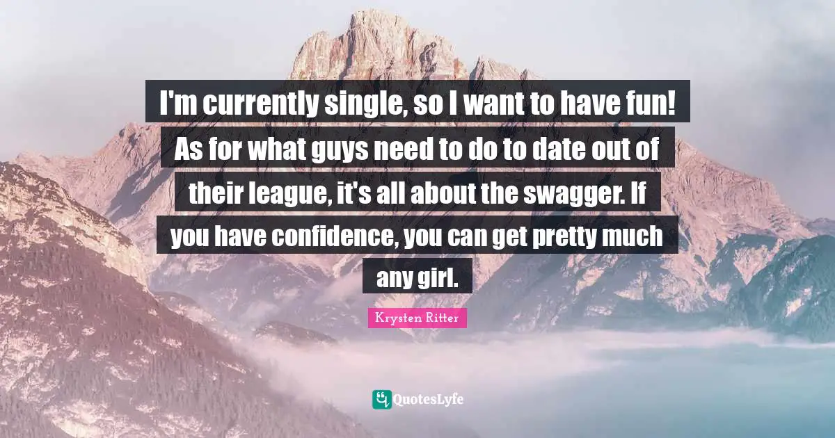 I'm currently single, so I want to have fun! As for what guys need to do to date out of their league, it's all about the swagger. If you have confidence, you can get pretty much any girl.