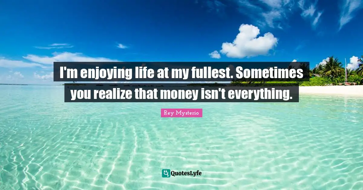 I'm enjoying life at my fullest. Sometimes you realize that money isn't everything.