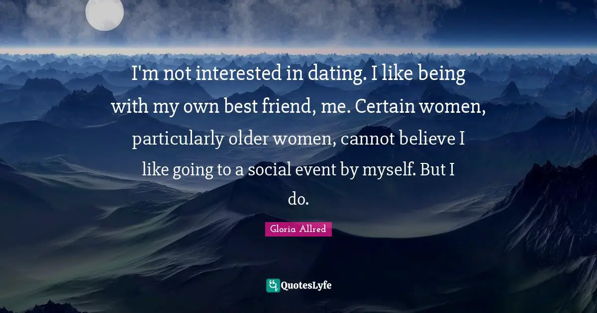 I'm not interested in dating. I like being with my own best friend, me. Certain women, particularly older women, cannot believe I like going to a social event by myself. But I do.