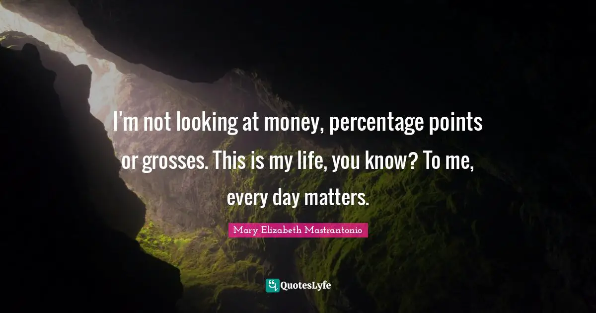 I'm not looking at money, percentage points or grosses. This is my life, you know? To me, every day matters.