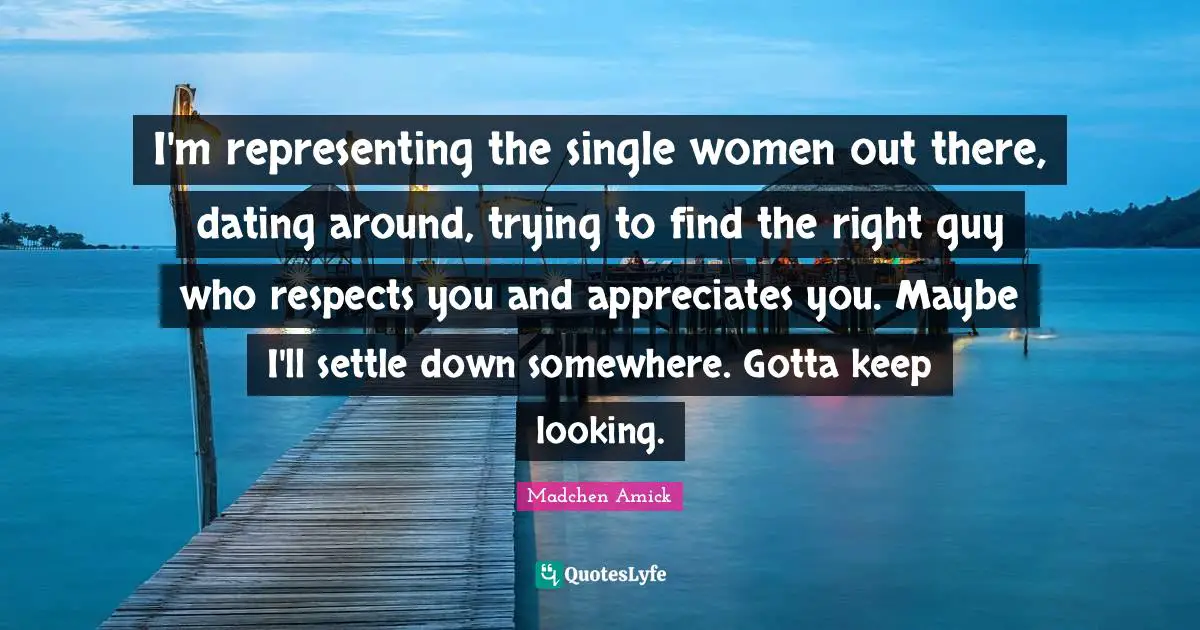 I'm representing the single women out there, dating around, trying to find the right guy who respects you and appreciates you. Maybe I'll settle down somewhere. Gotta keep looking.