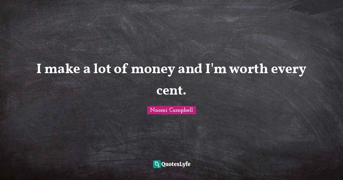 I make a lot of money and I'm worth every cent.