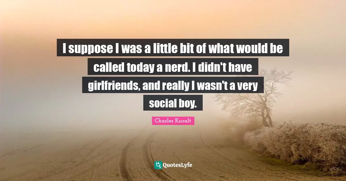 I suppose I was a little bit of what would be called today a nerd. I didn't have girlfriends, and really I wasn't a very social boy.