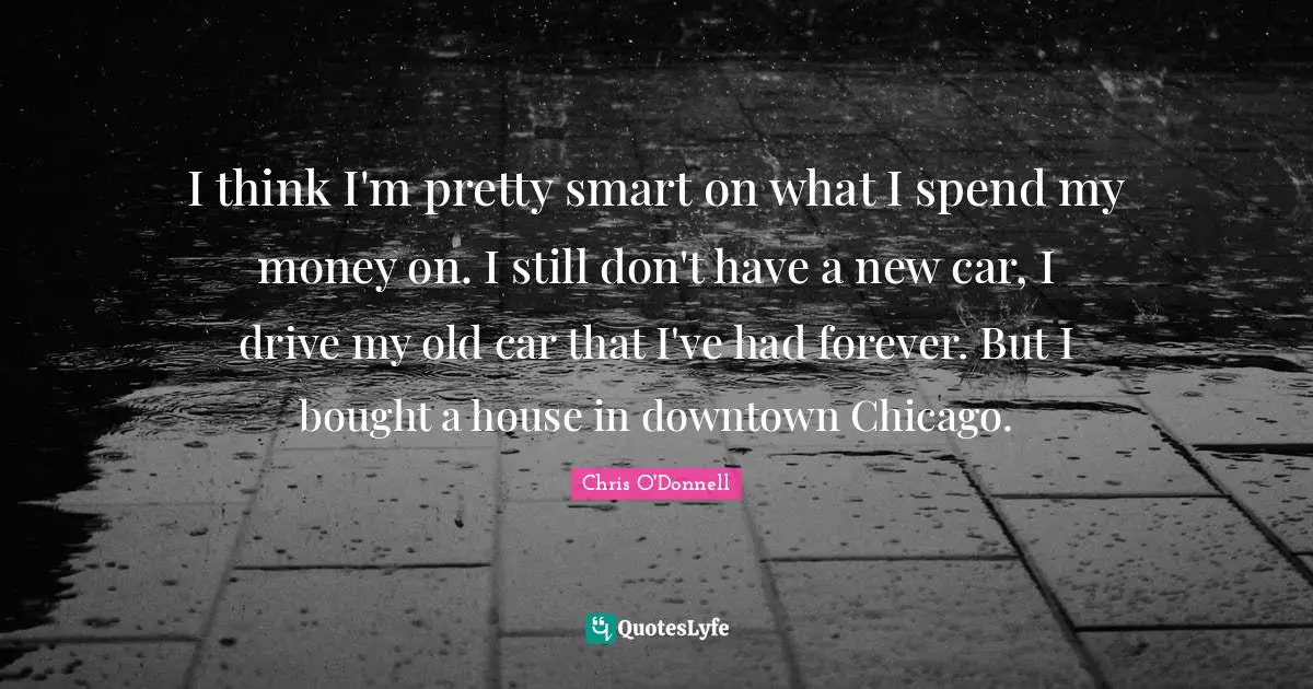 I think I'm pretty smart on what I spend my money on. I still don't have a new car, I drive my old car that I've had forever. But I bought a house in downtown Chicago.