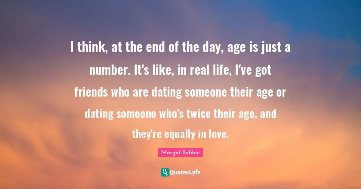 I think, at the end of the day, age is just a number. It's like, in real life, I've got friends who are dating someone their age or dating someone who's twice their age, and they're equally in love.