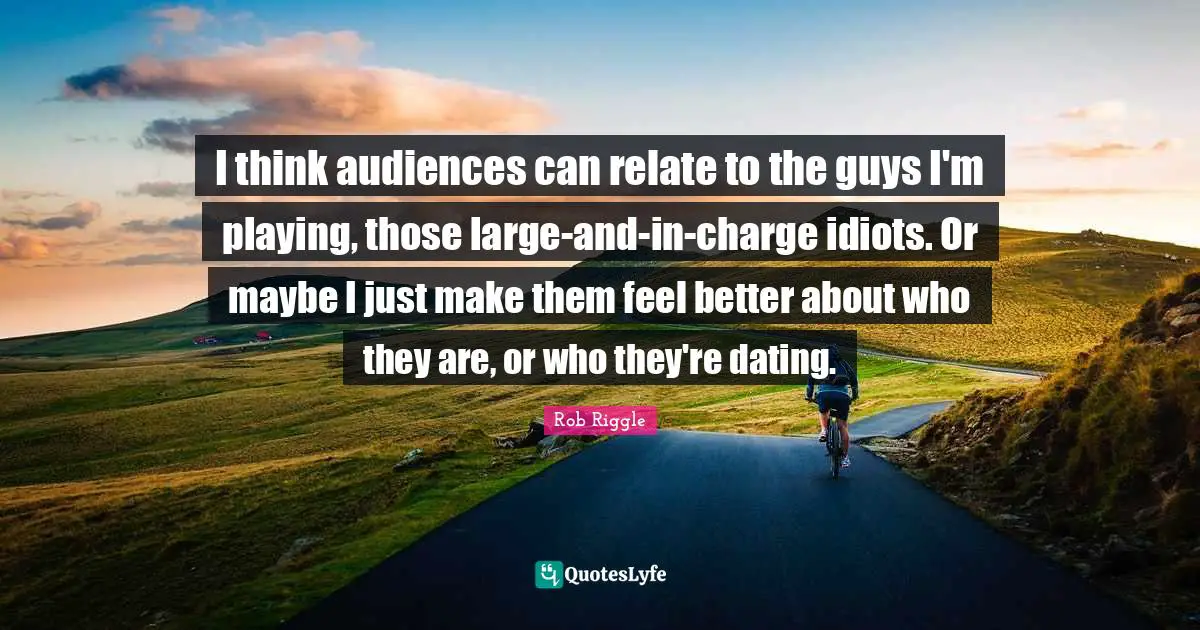 I think audiences can relate to the guys I'm playing, those large-and-in-charge idiots. Or maybe I just make them feel better about who they are, or who they're dating.