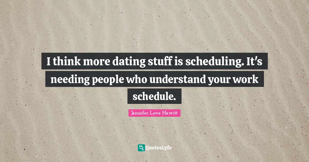 I think more dating stuff is scheduling. It's needing people who understand your work schedule.