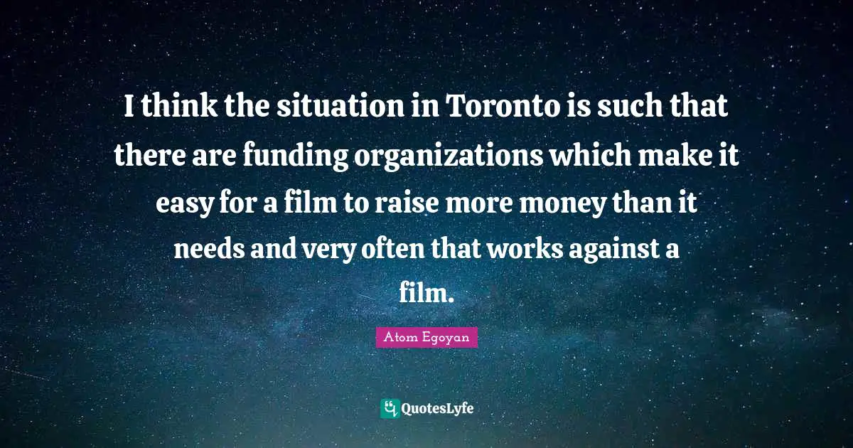 I think the situation in Toronto is such that there are funding organizations which make it easy for a film to raise more money than it needs and very often that works against a film.