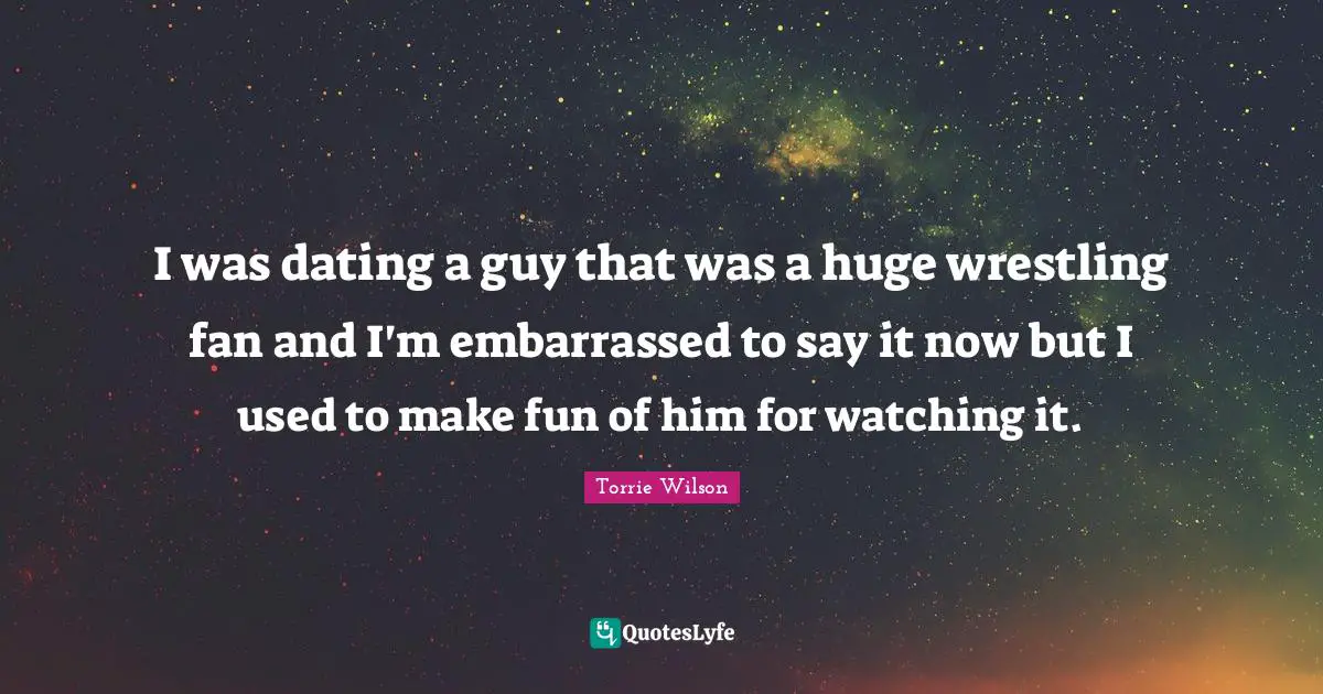 I was dating a guy that was a huge wrestling fan and I'm embarrassed to say it now but I used to make fun of him for watching it.
