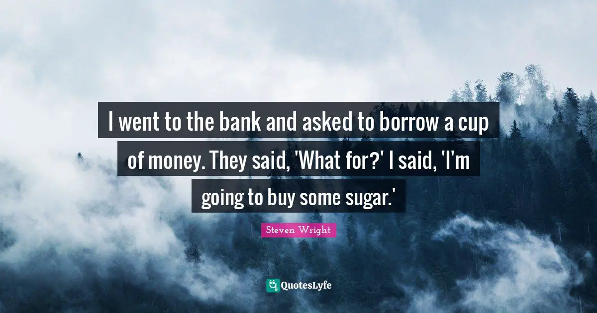 I went to the bank and asked to borrow a cup of money. They said, 'What for?' I said, 'I'm going to buy some sugar.'
