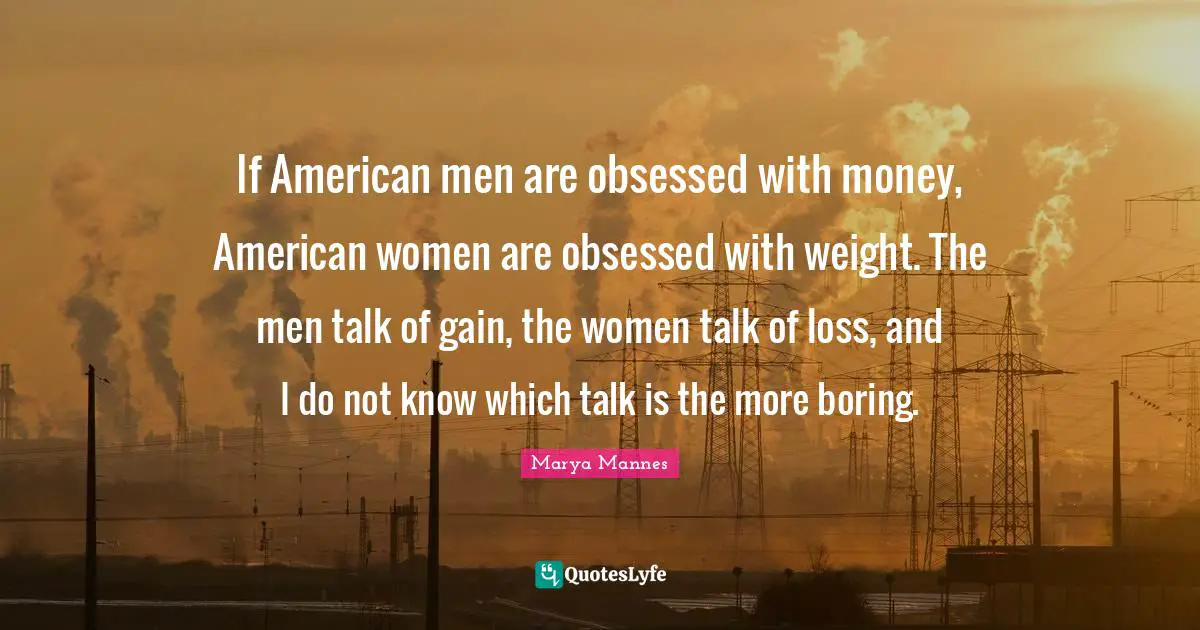 If American men are obsessed with money, American women are obsessed with weight. The men talk of gain, the women talk of loss, and I do not know which talk is the more boring.