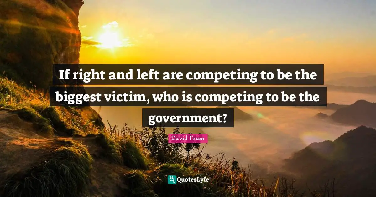 If right and left are competing to be the biggest victim, who is competing to be the government?