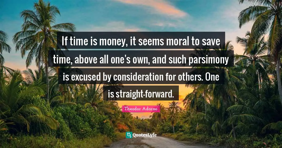 Theodor Adorno Quotes: "If time is money, it seems moral to save time, above all one's own, and such parsimony is excused by consideration for others. One is straight-forward."