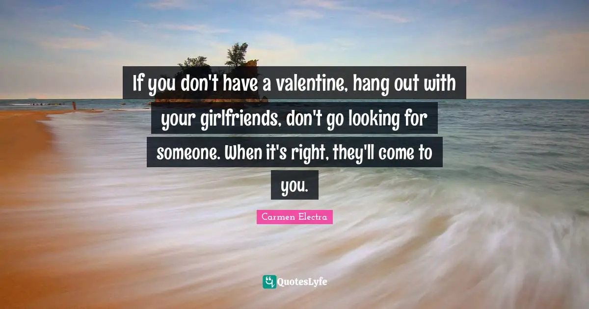 If you don't have a valentine, hang out with your girlfriends, don't go looking for someone. When it's right, they'll come to you.