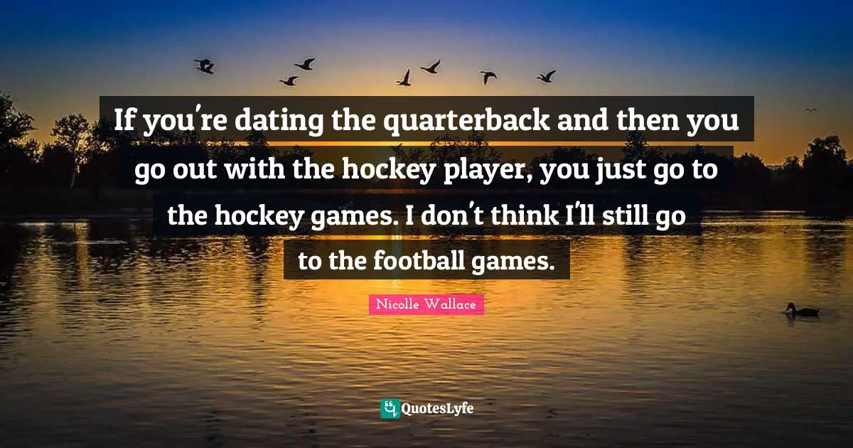 If you're dating the quarterback and then you go out with the hockey player, you just go to the hockey games. I don't think I'll still go to the football games.
