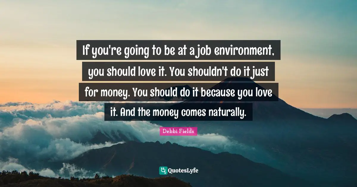 If you're going to be at a job environment, you should love it. You shouldn't do it just for money. You should do it because you love it. And the money comes naturally.