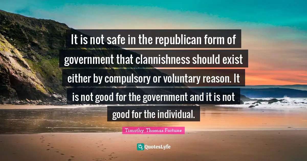 It is not safe in the republican form of government that clannishness should exist either by compulsory or voluntary reason. It is not good for the government and it is not good for the individual.