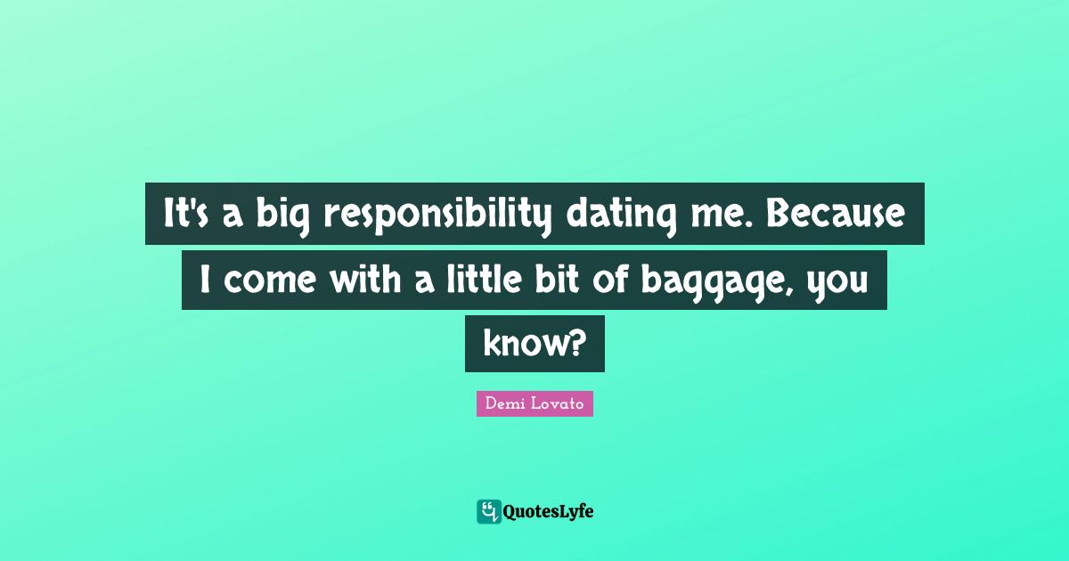 It's a big responsibility dating me. Because I come with a little bit of baggage, you know?