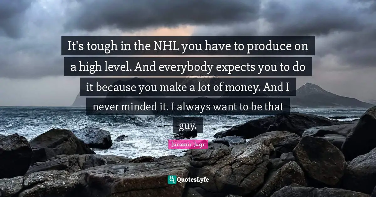 It's tough in the NHL you have to produce on a high level. And everybody expects you to do it because you make a lot of money. And I never minded it. I always want to be that guy.
